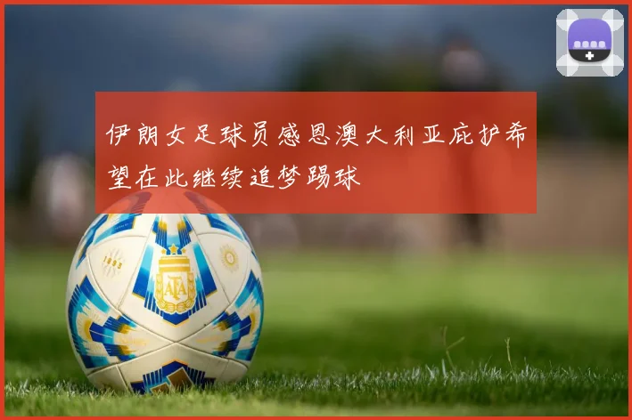 伊朗女足球员感恩澳大利亚庇护希望在此继续追梦踢球