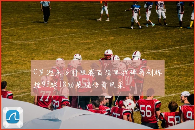 C罗迎来沙特联赛百场里程碑再创辉煌95球18助展现传奇风采