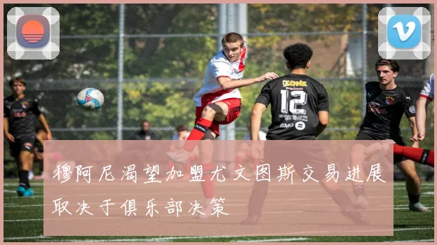 穆阿尼渴望加盟尤文图斯交易进展取决于俱乐部决策