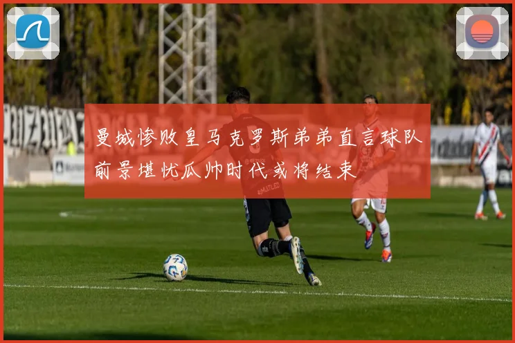 曼城惨败皇马克罗斯弟弟直言球队前景堪忧瓜帅时代或将结束