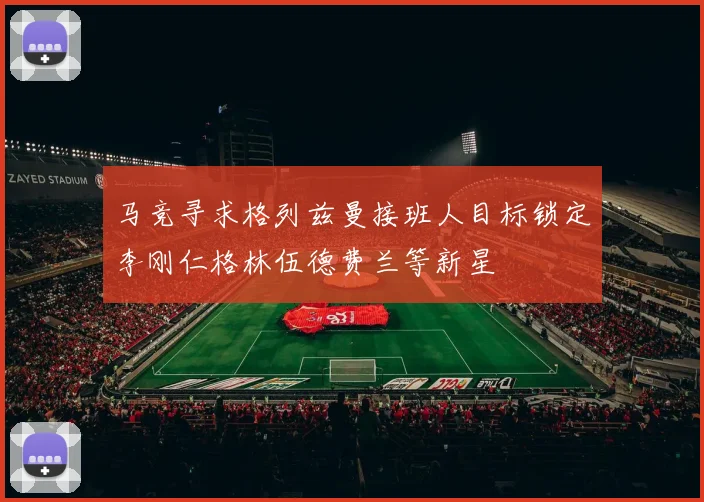 马竞寻求格列兹曼接班人目标锁定李刚仁格林伍德费兰等新星