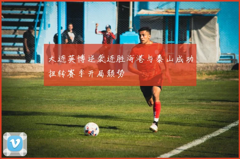 大连英博逆袭连胜海港与泰山成功扭转赛季开局颓势