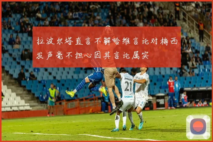 拉波尔塔直言不解哈维言论对梅西发声毫不担心因其言论属实