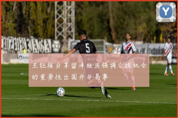 王钰栋分享留洋经历强调合适机会的重要性出国并非易事