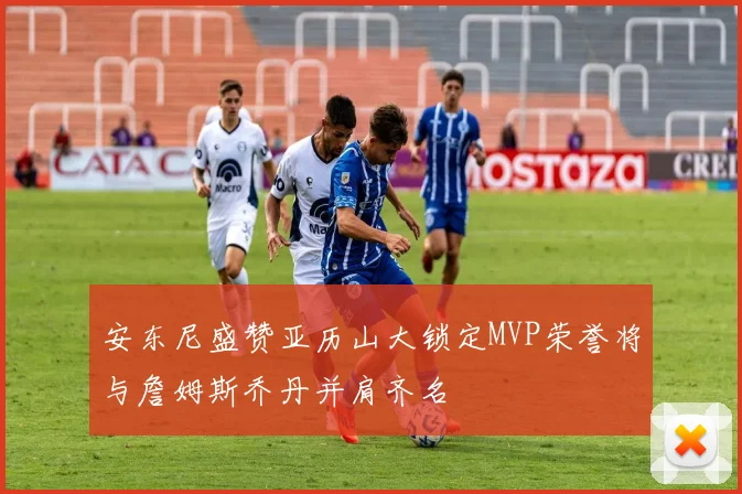安东尼盛赞亚历山大锁定MVP荣誉将与詹姆斯乔丹并肩齐名