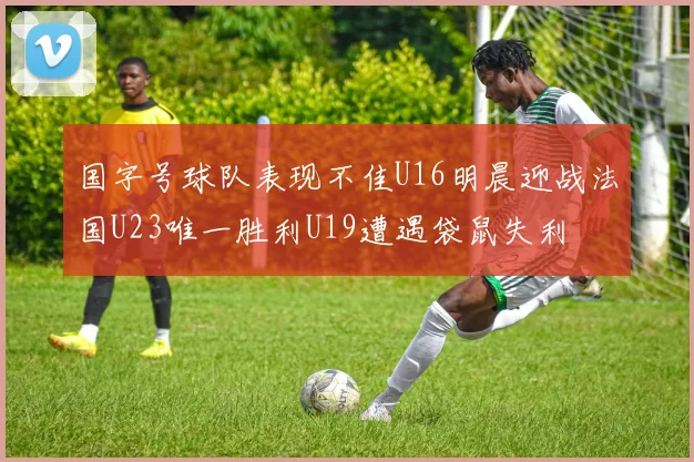 国字号球队表现不佳U16明晨迎战法国U23唯一胜利U19遭遇袋鼠失利