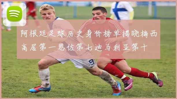 阿根廷足球历史身价榜单揭晓梅西高居第一恩佐第七迪马利亚第十